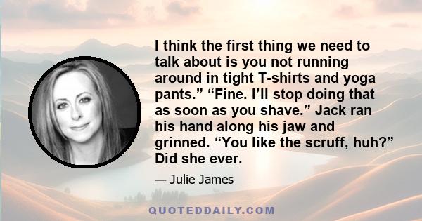 I think the first thing we need to talk about is you not running around in tight T-shirts and yoga pants.” “Fine. I’ll stop doing that as soon as you shave.” Jack ran his hand along his jaw and grinned. “You like the