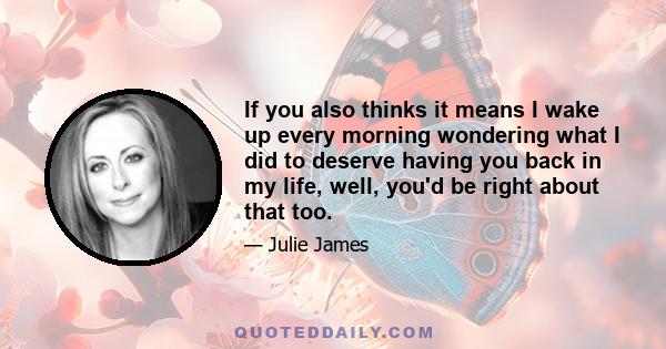 If you also thinks it means I wake up every morning wondering what I did to deserve having you back in my life, well, you'd be right about that too.