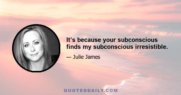 It’s because your subconscious finds my subconscious irresistible.