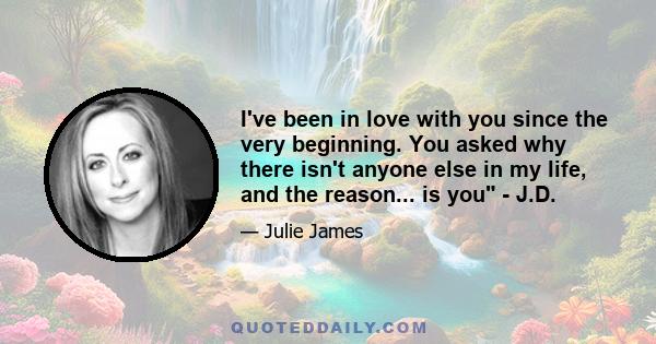 I've been in love with you since the very beginning. You asked why there isn't anyone else in my life, and the reason... is you - J.D.