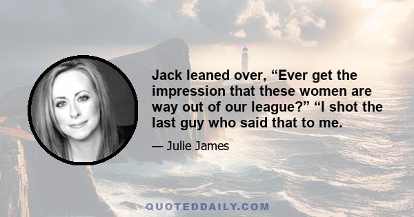 Jack leaned over, “Ever get the impression that these women are way out of our league?” “I shot the last guy who said that to me.