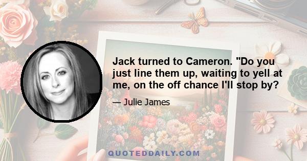 Jack turned to Cameron. Do you just line them up, waiting to yell at me, on the off chance I'll stop by?