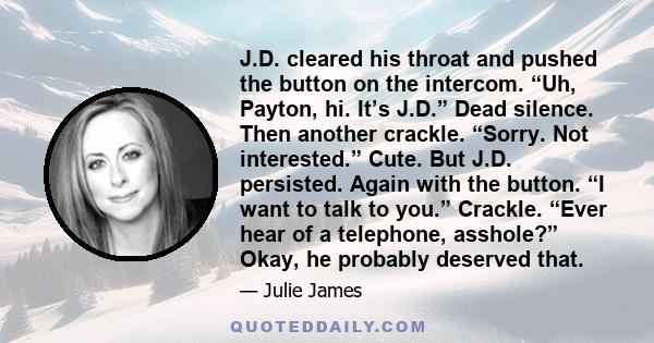 J.D. cleared his throat and pushed the button on the intercom. “Uh, Payton, hi. It’s J.D.” Dead silence. Then another crackle. “Sorry. Not interested.” Cute. But J.D. persisted. Again with the button. “I want to talk to 