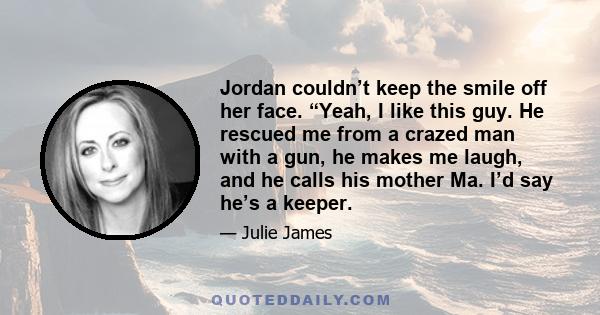 Jordan couldn’t keep the smile off her face. “Yeah, I like this guy. He rescued me from a crazed man with a gun, he makes me laugh, and he calls his mother Ma. I’d say he’s a keeper.