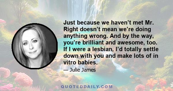 Just because we haven’t met Mr. Right doesn’t mean we’re doing anything wrong. And by the way, you’re brilliant and awesome, too. If I were a lesbian, I’d totally settle down with you and make lots of in vitro babies.