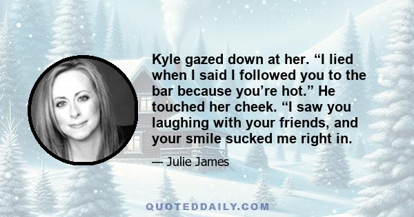 Kyle gazed down at her. “I lied when I said I followed you to the bar because you’re hot.” He touched her cheek. “I saw you laughing with your friends, and your smile sucked me right in.