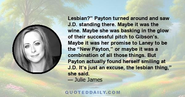 Lesbian?” Payton turned around and saw J.D. standing there. Maybe it was the wine. Maybe she was basking in the glow of their successful pitch to Gibson’s. Maybe it was her promise to Laney to be the “New Payton,” or