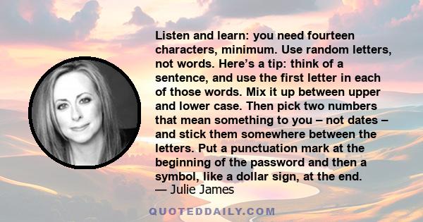 Listen and learn: you need fourteen characters, minimum. Use random letters, not words. Here’s a tip: think of a sentence, and use the first letter in each of those words. Mix it up between upper and lower case. Then