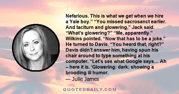 Nefarious. This is what we get when we hire a Yale boy.” “You missed sacrosanct earlier. And taciturn and glowering,” Jack said. “What’s glowering?” “Me, apparently.” Wilkins pointed. “Now that has to be a joke.” He