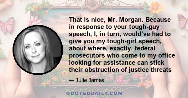 That is nice, Mr. Morgan. Because in response to your tough-guy speech, I, in turn, would’ve had to give you my tough-girl speech, about where, exactly, federal prosecutors who come to my office looking for assistance