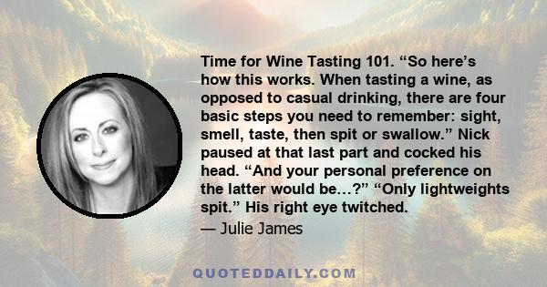 Time for Wine Tasting 101. “So here’s how this works. When tasting a wine, as opposed to casual drinking, there are four basic steps you need to remember: sight, smell, taste, then spit or swallow.” Nick paused at that