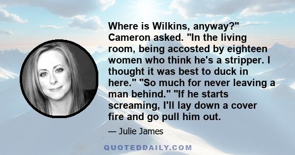 Where is Wilkins, anyway? Cameron asked. In the living room, being accosted by eighteen women who think he's a stripper. I thought it was best to duck in here. So much for never leaving a man behind. If he starts