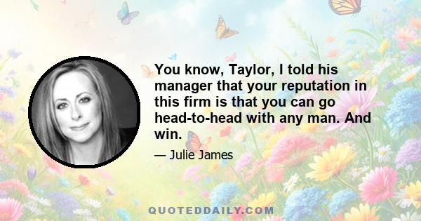 You know, Taylor, I told his manager that your reputation in this firm is that you can go head-to-head with any man. And win.