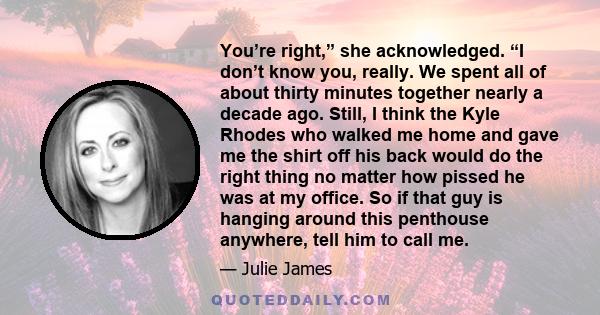 You’re right,” she acknowledged. “I don’t know you, really. We spent all of about thirty minutes together nearly a decade ago. Still, I think the Kyle Rhodes who walked me home and gave me the shirt off his back would