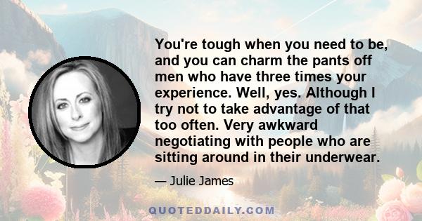 You're tough when you need to be, and you can charm the pants off men who have three times your experience. Well, yes. Although I try not to take advantage of that too often. Very awkward negotiating with people who are 