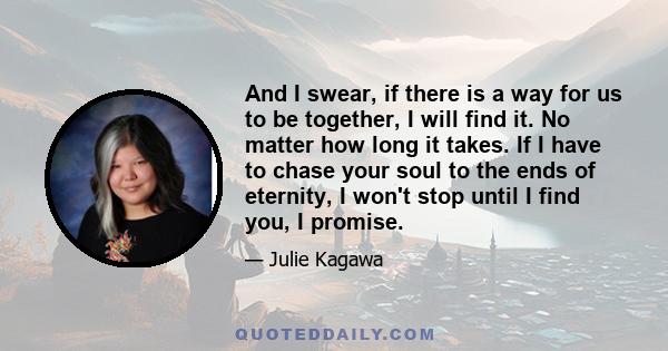 And I swear, if there is a way for us to be together, I will find it. No matter how long it takes. If I have to chase your soul to the ends of eternity, I won't stop until I find you, I promise.