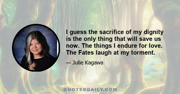 I guess the sacrifice of my dignity is the only thing that will save us now. The things I endure for love. The Fates laugh at my torment.