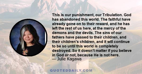 This is our punishment, our Tribulation. God has abandoned this world. The faithful have already gone on to their reward, and he has left the rest of us here, at the mercy of the demons and the devils. The sins of our