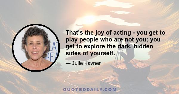 That's the joy of acting - you get to play people who are not you; you get to explore the dark, hidden sides of yourself.