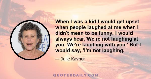 When I was a kid I would get upset when people laughed at me when I didn't mean to be funny. I would always hear,'We're not laughing at you. We're laughing with you.' But I would say, 'I'm not laughing.