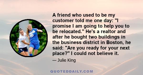 A friend who used to be my customer told me one day: I promise I am going to help you to be relocated. He's a realtor and after he bought two buildings in the business district in Boston, he said: Are you ready for your 