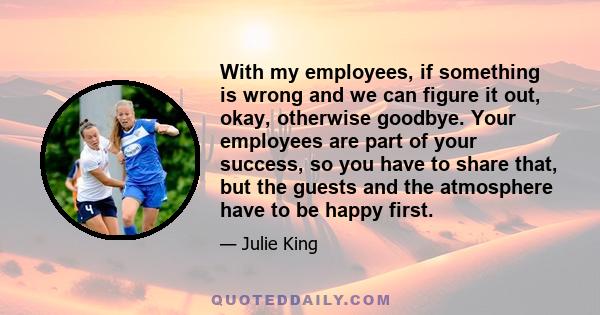 With my employees, if something is wrong and we can figure it out, okay, otherwise goodbye. Your employees are part of your success, so you have to share that, but the guests and the atmosphere have to be happy first.