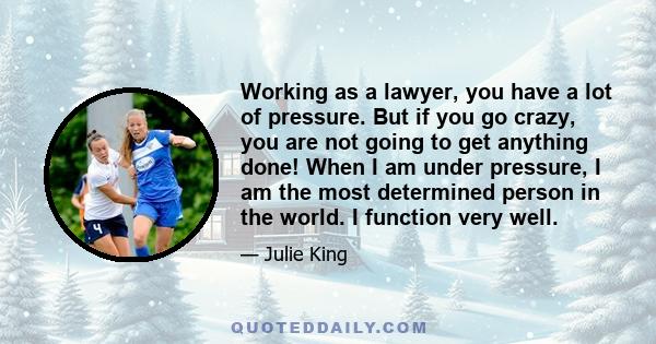 Working as a lawyer, you have a lot of pressure. But if you go crazy, you are not going to get anything done! When I am under pressure, I am the most determined person in the world. I function very well.