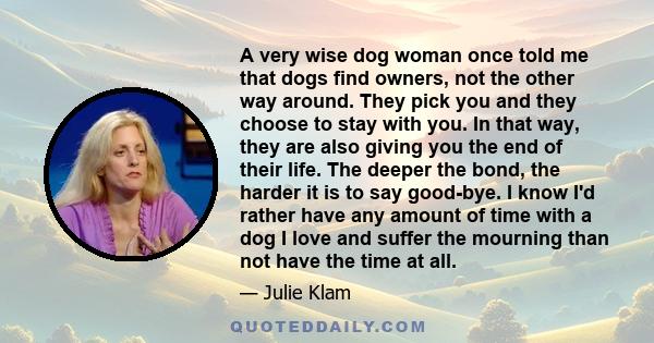 A very wise dog woman once told me that dogs find owners, not the other way around. They pick you and they choose to stay with you. In that way, they are also giving you the end of their life. The deeper the bond, the