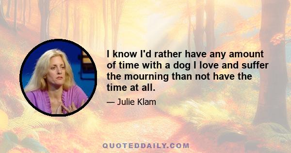 I know I'd rather have any amount of time with a dog I love and suffer the mourning than not have the time at all.