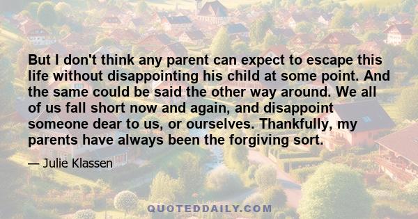 But I don't think any parent can expect to escape this life without disappointing his child at some point. And the same could be said the other way around. We all of us fall short now and again, and disappoint someone