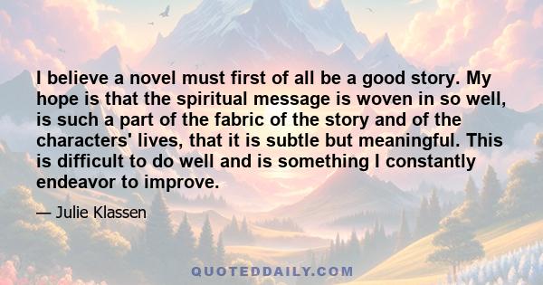 I believe a novel must first of all be a good story. My hope is that the spiritual message is woven in so well, is such a part of the fabric of the story and of the characters' lives, that it is subtle but meaningful.