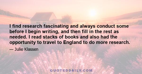 I find research fascinating and always conduct some before I begin writing, and then fill in the rest as needed. I read stacks of books and also had the opportunity to travel to England to do more research.