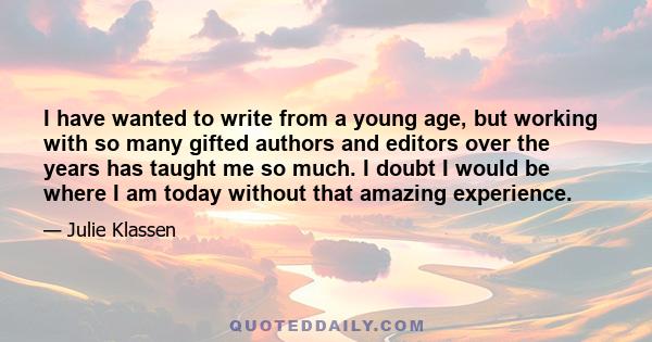 I have wanted to write from a young age, but working with so many gifted authors and editors over the years has taught me so much. I doubt I would be where I am today without that amazing experience.