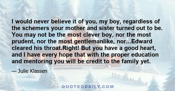 I would never believe it of you, my boy, regardless of the schemers your mother and sister turned out to be. You may not be the most clever boy, nor the most prudent, nor the most gentlemanlike, nor...Edward cleared his 