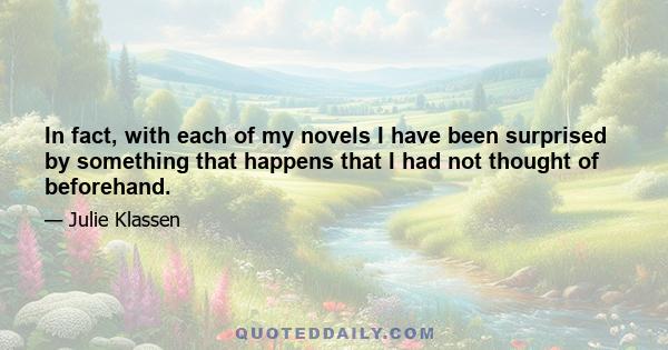 In fact, with each of my novels I have been surprised by something that happens that I had not thought of beforehand.