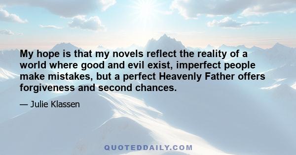 My hope is that my novels reflect the reality of a world where good and evil exist, imperfect people make mistakes, but a perfect Heavenly Father offers forgiveness and second chances.