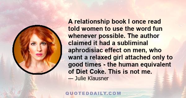 A relationship book I once read told women to use the word fun whenever possible. The author claimed it had a subliminal aphrodisiac effect on men, who want a relaxed girl attached only to good times - the human