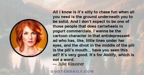 All I know is it’s silly to chase fun when all you need is the ground underneath you to be solid. And I don’t expect to be one of those people that does cartwheels in yogurt commercials. I wanna be the cartoon character 