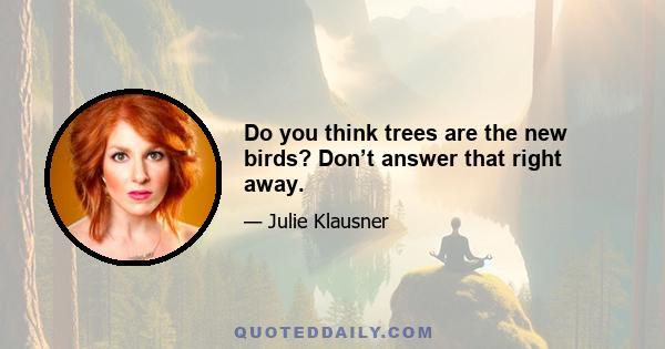 Do you think trees are the new birds? Don’t answer that right away.