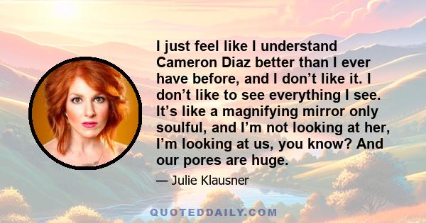 I just feel like I understand Cameron Diaz better than I ever have before, and I don’t like it. I don’t like to see everything I see. It’s like a magnifying mirror only soulful, and I’m not looking at her, I’m looking