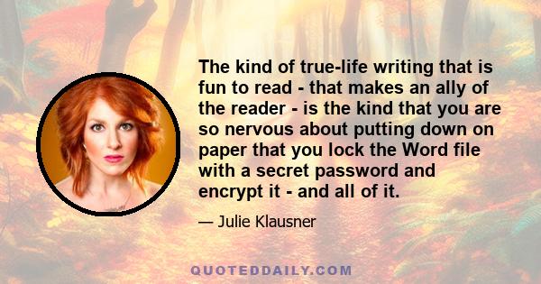 The kind of true-life writing that is fun to read - that makes an ally of the reader - is the kind that you are so nervous about putting down on paper that you lock the Word file with a secret password and encrypt it -