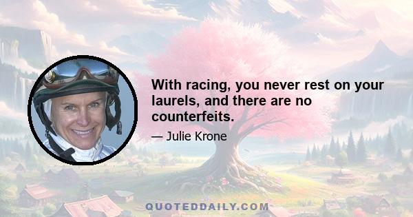 With racing, you never rest on your laurels, and there are no counterfeits.