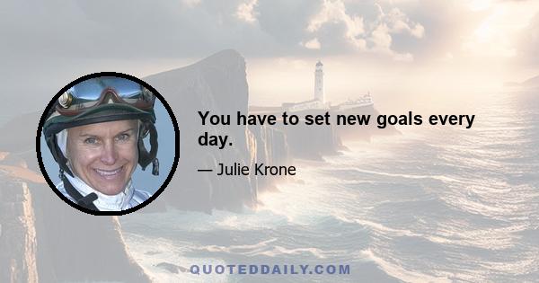 You have to set new goals every day.