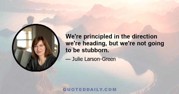 We're principled in the direction we're heading, but we're not going to be stubborn.