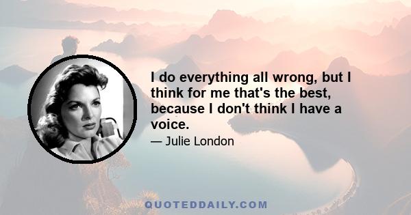 I do everything all wrong, but I think for me that's the best, because I don't think I have a voice.