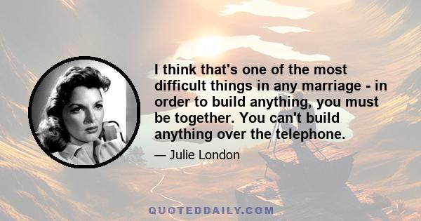 I think that's one of the most difficult things in any marriage - in order to build anything, you must be together. You can't build anything over the telephone.