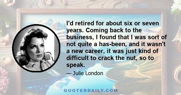 I'd retired for about six or seven years. Coming back to the business, I found that I was sort of not quite a has-been, and it wasn't a new career, it was just kind of difficult to crack the nut, so to speak.