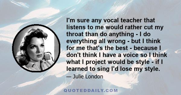 I'm sure any vocal teacher that listens to me would rather cut my throat than do anything - I do everything all wrong - but I think for me that's the best - because I don't think I have a voice so I think what I project 