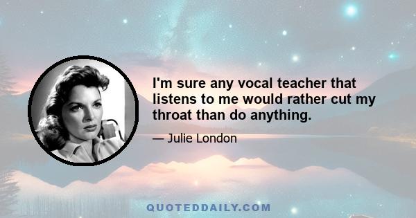 I'm sure any vocal teacher that listens to me would rather cut my throat than do anything.