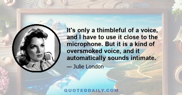 It's only a thimbleful of a voice, and I have to use it close to the microphone. But it is a kind of oversmoked voice, and it automatically sounds intimate.